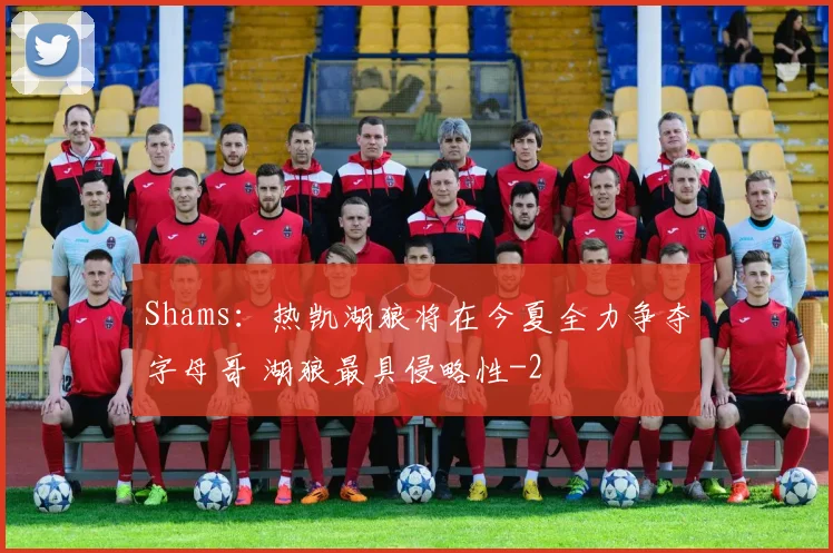 Shams：热凯湖狼将在今夏全力争夺字母哥 湖狼最具侵略性