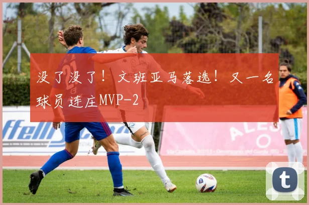 没了没了!文班亚马落选!又一名球员连庄MVP