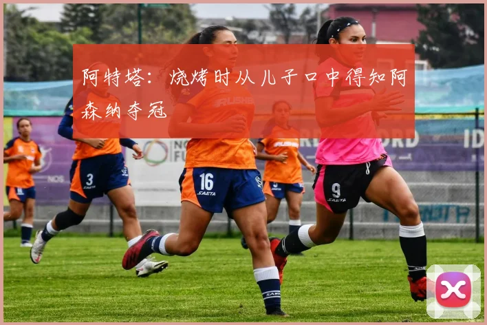 阿特塔：烧烤时从儿子口中得知阿森纳夺冠