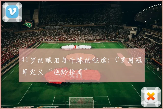 41岁的眼泪与千球的征途：C罗用冠军定义“逆龄传奇”