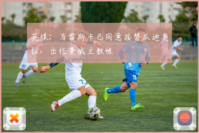 英媒：马雷斯卡已同意接替瓜迪奥拉，出任曼城主教练