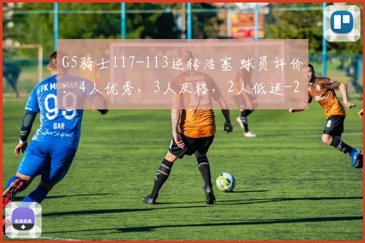 G5骑士117-113逆转活塞 球员评价：4人优秀，3人及格，2人低迷