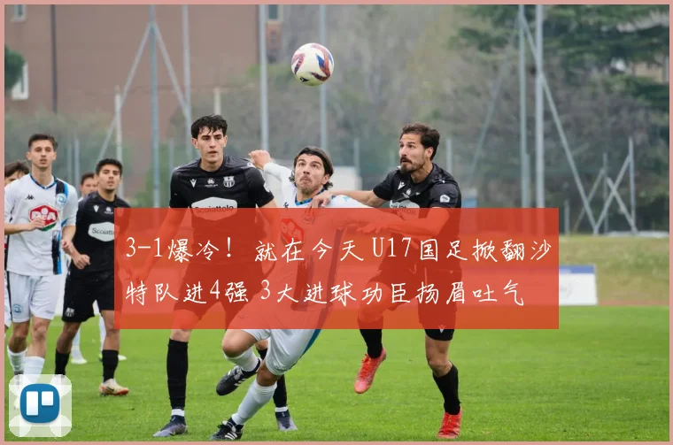 3-1爆冷！就在今天 U17国足掀翻沙特队进4强 3大进球功臣扬眉吐气