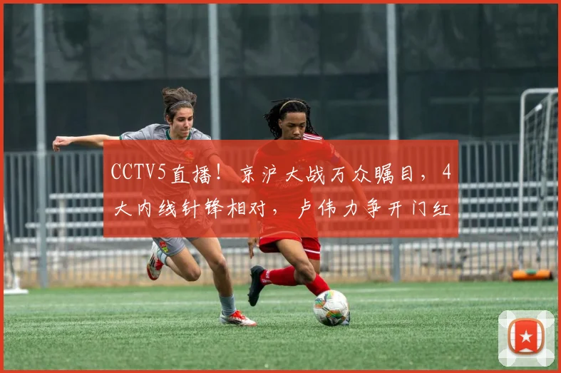 CCTV5直播！京沪大战万众瞩目，4大内线针锋相对，卢伟力争开门红