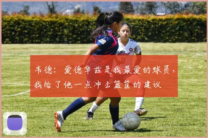 韦德：爱德华兹是我最爱的球员，我给了他一点冲击篮筐的建议